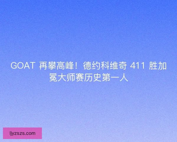 GOAT 再攀高峰！德约科维奇 411 胜加冕大师赛历史第一人