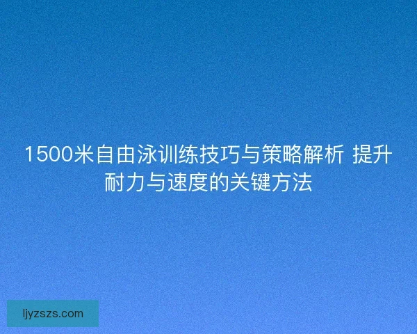 1500米自由泳训练技巧与策略解析 提升耐力与速度的关键方法