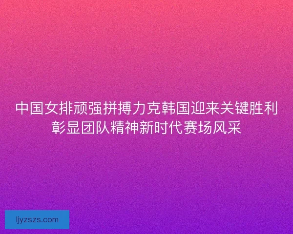 中国女排顽强拼搏力克韩国迎来关键胜利彰显团队精神新时代赛场风采