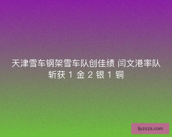 天津雪车钢架雪车队创佳绩 闫文港率队斩获 1 金 2 银 1 铜