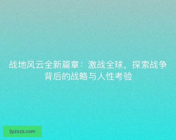 战地风云全新篇章：激战全球，探索战争背后的战略与人性考验