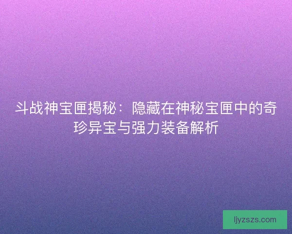 斗战神宝匣揭秘：隐藏在神秘宝匣中的奇珍异宝与强力装备解析