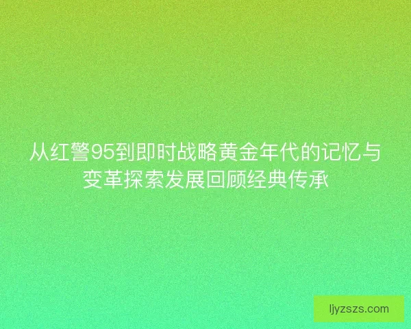 从红警95到即时战略黄金年代的记忆与变革探索发展回顾经典传承 从红警95到即时战略黄金年代的记忆与变革探索发展回顾经典传承