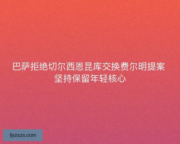 巴萨拒绝切尔西恩昆库交换费尔明提案 坚持保留年轻核心 巴萨拒绝切尔西恩昆库交换费尔明提案 坚持保留年轻核心