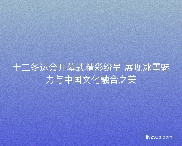 十二冬运会开幕式精彩纷呈 展现冰雪魅力与中国文化融合之美