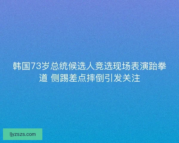 韩国73岁总统候选人竞选现场表演跆拳道 侧踢差点摔倒引发关注