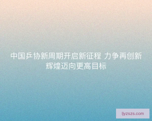 中国乒协新周期开启新征程 力争再创新辉煌迈向更高目标