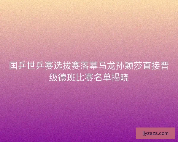 国乒世乒赛选拔赛落幕马龙孙颖莎直接晋级德班比赛名单揭晓