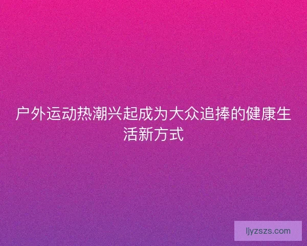 户外运动热潮兴起成为大众追捧的健康生活新方式