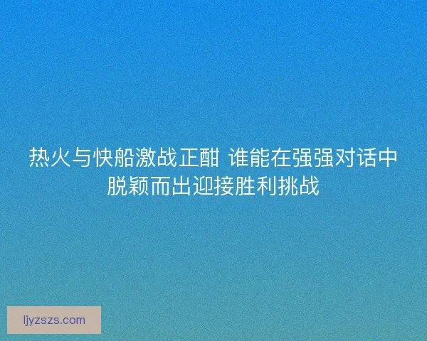 热火与快船激战正酣 谁能在强强对话中脱颖而出迎接胜利挑战