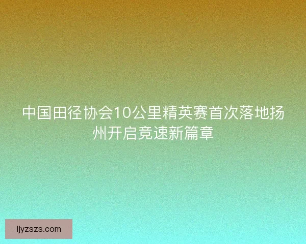 中国田径协会10公里精英赛首次落地扬州开启竞速新篇章 中国田径协会10公里精英赛首次落地扬州开启竞速新篇章