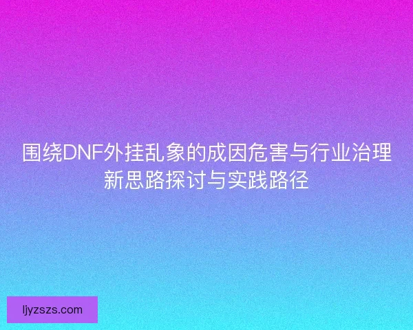 围绕DNF外挂乱象的成因危害与行业治理新思路探讨与实践路径 围绕DNF外挂乱象的成因危害与行业治理新思路探讨与实践路径